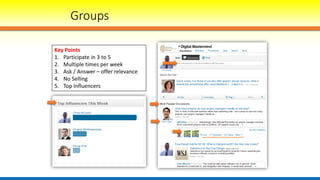 Groups
Key Points
1. Participate in 3 to 5
2. Multiple times per week
3. Ask / Answer – offer relevance
4. No Selling
5. Top Influencers
 