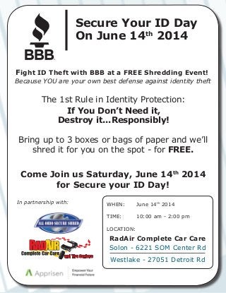 Fight ID Theft with BBB at a FREE Shredding Event!
Because YOU are your own best defense against identity theft
The 1st Rule in Identity Protection:
If You Don’t Need it,
Destroy it...Responsibly!
Bring up to 3 boxes or bags of paper and we’ll
shred it for you on the spot - for FREE.
Come Join us Saturday, June 14th
2014
for Secure your ID Day!
In partnership with:
Secure Your ID Day
On June 14th
2014
®
WHEN:	
TIME:	
LOCATION:
June 14th
2014
10:00 am - 2:00 pm	
RadAir Complete Car Care
Solon - 6221 SOM Center Rd
Westlake - 27051 Detroit Rd
 
