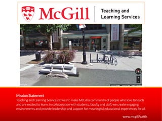 MissionStatement
Teaching and Learning Servicesstrives to make McGill a community of people who love to teach
and are excitedto learn. In collaboration with students, facultyand staff, we createengaging
environments and provide leadership and support for meaningful educationalexperiences for all.
www.mcgill/ca/tls
 