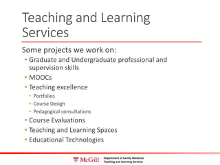 Department of Family Medicine
Teaching and Learning Services
Some projects we work on:
• Graduate and Undergraduate professional and
supervision skills
• MOOCs
• Teaching excellence
• Portfolios
• Course Design
• Pedagogical consultations
• Course Evaluations
• Teaching and Learning Spaces
• Educational Technologies
Teaching and Learning
Services
 