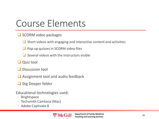 Department of Family Medicine
Teaching and Learning Services
Course Elements
 SCORM video packages
 Short videos with engaging and interactive content and activities
 Pop up quizzes in SCORM video files
 Several videos with the instructors visible
 Quiz tool
 Discussion tool
 Assignment tool and audio feedback
 Dig Deeper folder
Educational technologies used:
◦ Brightspace
◦ Techsmith Camtasia (Mac)
◦ Adobe Captivate 8
19
 
