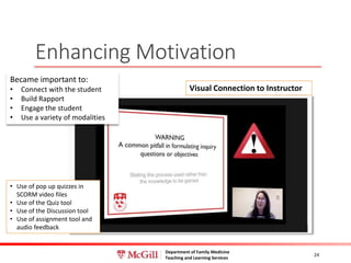 Department of Family Medicine
Teaching and Learning Services
Enhancing Motivation
24
Visual Connection to Instructor
Became important to:
• Connect with the student
• Build Rapport
• Engage the student
• Use a variety of modalities
• Use of pop up quizzes in
SCORM video files
• Use of the Quiz tool
• Use of the Discussion tool
• Use of assignment tool and
audio feedback
 