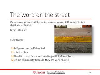 Department of Family Medicine
Teaching and Learning Services
The word on the street
We recently presented the online course to over 200 residents in a
short presentation.
Great interest!!
They loved:
Self paced and self directed
It looked fun
The discussion forums connecting with PhD mentors
Online community because they are very isolated
25
 