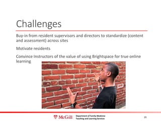 Department of Family Medicine
Teaching and Learning Services
Challenges
Buy-in from resident supervisors and directors to standardize (content
and assessment) across sites
Motivate residents
Convince Instructors of the value of using Brightspace for true online
learning
29
 