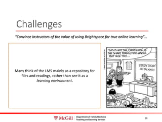 Department of Family Medicine
Teaching and Learning Services
Challenges
30
Many think of the LMS mainly as a repository for
files and readings, rather than see it as a
learning environment.
“Convince Instructors of the value of using Brightspace for true online learning”…
 