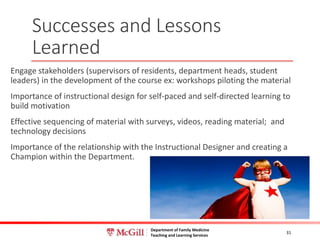 Department of Family Medicine
Teaching and Learning Services
Successes and Lessons
Learned
Engage stakeholders (supervisors of residents, department heads, student
leaders) in the development of the course ex: workshops piloting the material
Importance of instructional design for self-paced and self-directed learning to
build motivation
Effective sequencing of material with surveys, videos, reading material; and
technology decisions
Importance of the relationship with the Instructional Designer and creating a
Champion within the Department.
31
 