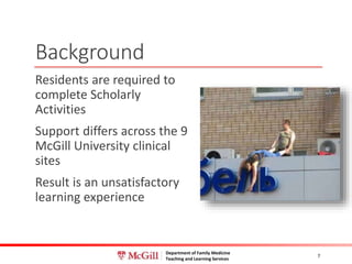 Department of Family Medicine
Teaching and Learning Services
Background
Residents are required to
complete Scholarly
Activities
Support differs across the 9
McGill University clinical
sites
Result is an unsatisfactory
learning experience
7
 