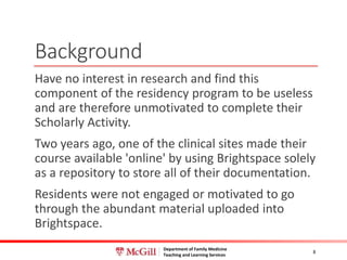 Department of Family Medicine
Teaching and Learning Services
Background
Have no interest in research and find this
component of the residency program to be useless
and are therefore unmotivated to complete their
Scholarly Activity.
Two years ago, one of the clinical sites made their
course available 'online' by using Brightspace solely
as a repository to store all of their documentation.
Residents were not engaged or motivated to go
through the abundant material uploaded into
Brightspace.
8
 