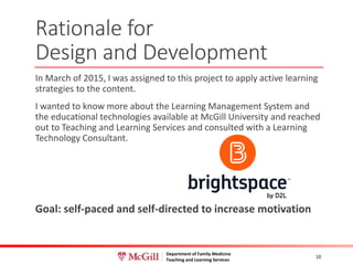 Department of Family Medicine
Teaching and Learning Services
In March of 2015, I was assigned to this project to apply active learning
strategies to the content.
I wanted to know more about the Learning Management System and
the educational technologies available at McGill University and reached
out to Teaching and Learning Services and consulted with a Learning
Technology Consultant.
Goal: self-paced and self-directed to increase motivation
10
Rationale for
Design and Development
 