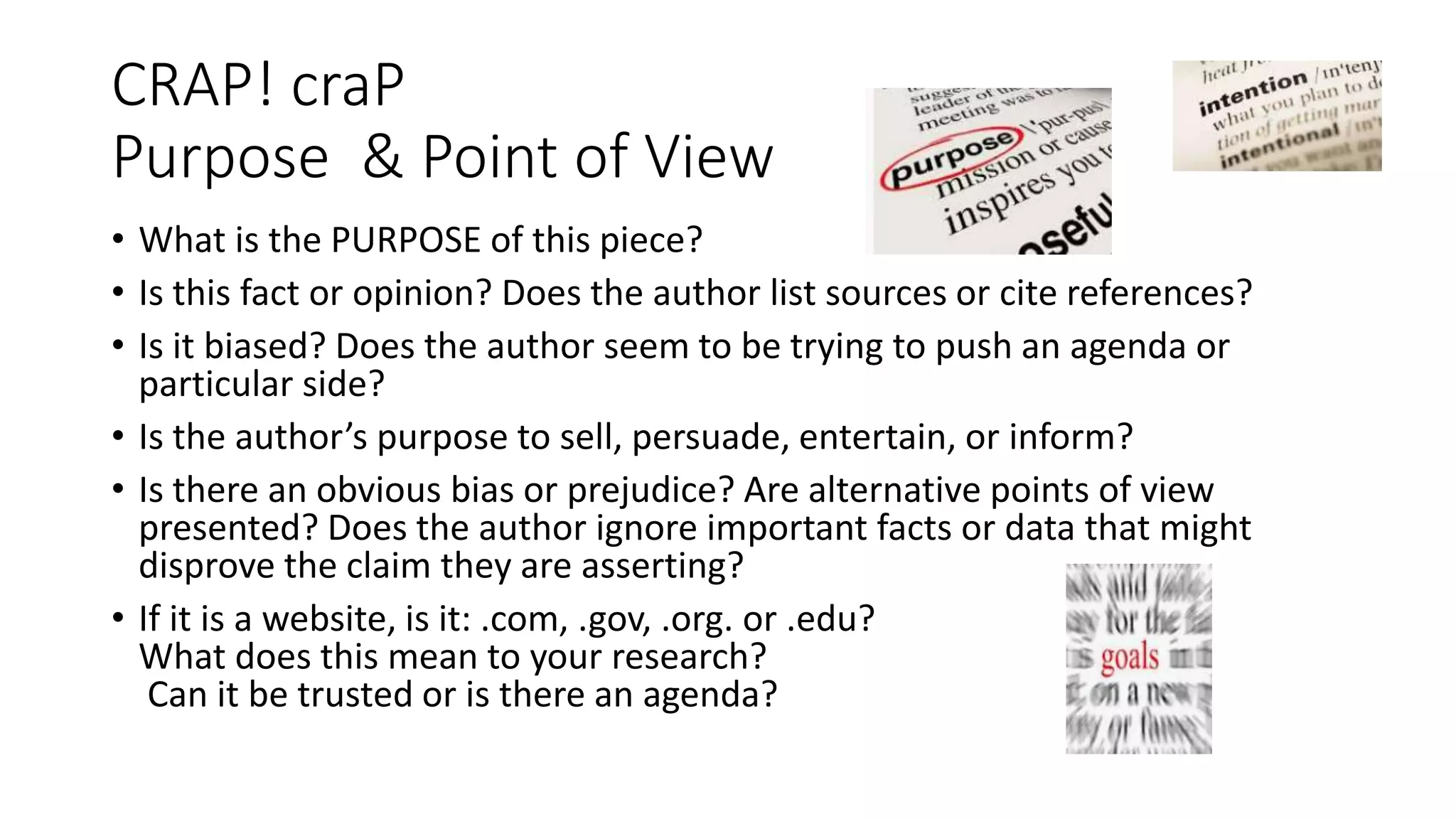 CRAP! craP
Purpose & Point of View
• What is the PURPOSE of this piece?
• Is this fact or opinion? Does the author list sources or cite references?
• Is it biased? Does the author seem to be trying to push an agenda or
particular side?
• Is the author’s purpose to sell, persuade, entertain, or inform?
• Is there an obvious bias or prejudice? Are alternative points of view
presented? Does the author ignore important facts or data that might
disprove the claim they are asserting?
• If it is a website, is it: .com, .gov, .org. or .edu?
What does this mean to your research?
Can it be trusted or is there an agenda?
 