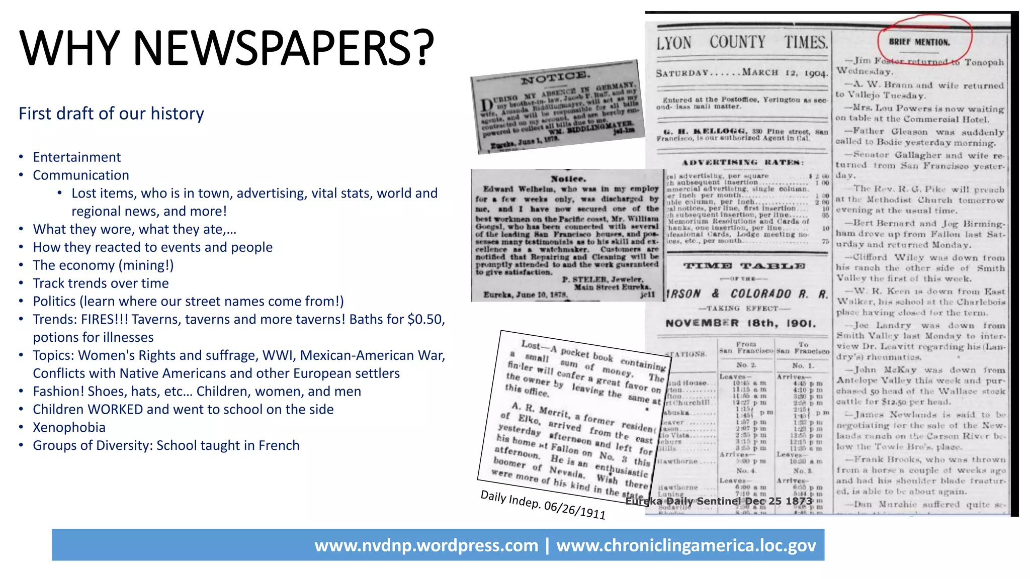 www.nvdnp.wordpress.com | www.chroniclingamerica.loc.gov
WHY NEWSPAPERS?
First draft of our history
• Entertainment
• Communication
• Lost items, who is in town, advertising, vital stats, world and
regional news, and more!
• What they wore, what they ate,…
• How they reacted to events and people
• The economy (mining!)
• Track trends over time
• Politics (learn where our street names come from!)
• Trends: FIRES!!! Taverns, taverns and more taverns! Baths for $0.50,
potions for illnesses
• Topics: Women's Rights and suffrage, WWI, Mexican-American War,
Conflicts with Native Americans and other European settlers
• Fashion! Shoes, hats, etc… Children, women, and men
• Children WORKED and went to school on the side
• Xenophobia
• Groups of Diversity: School taught in French
Eureka Daily Sentinel Dec 25 1873
 