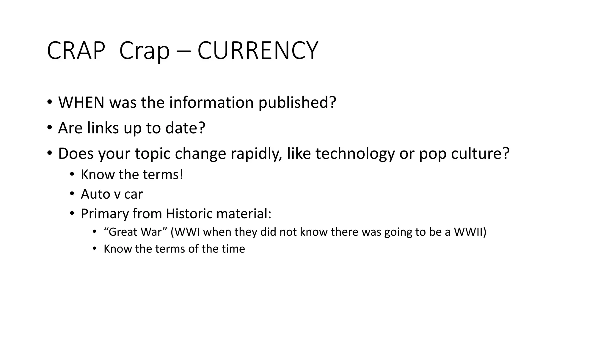 CRAP Crap – CURRENCY
• WHEN was the information published?
• Are links up to date?
• Does your topic change rapidly, like technology or pop culture?
• Know the terms!
• Auto v car
• Primary from Historic material:
• “Great War” (WWI when they did not know there was going to be a WWII)
• Know the terms of the time
 