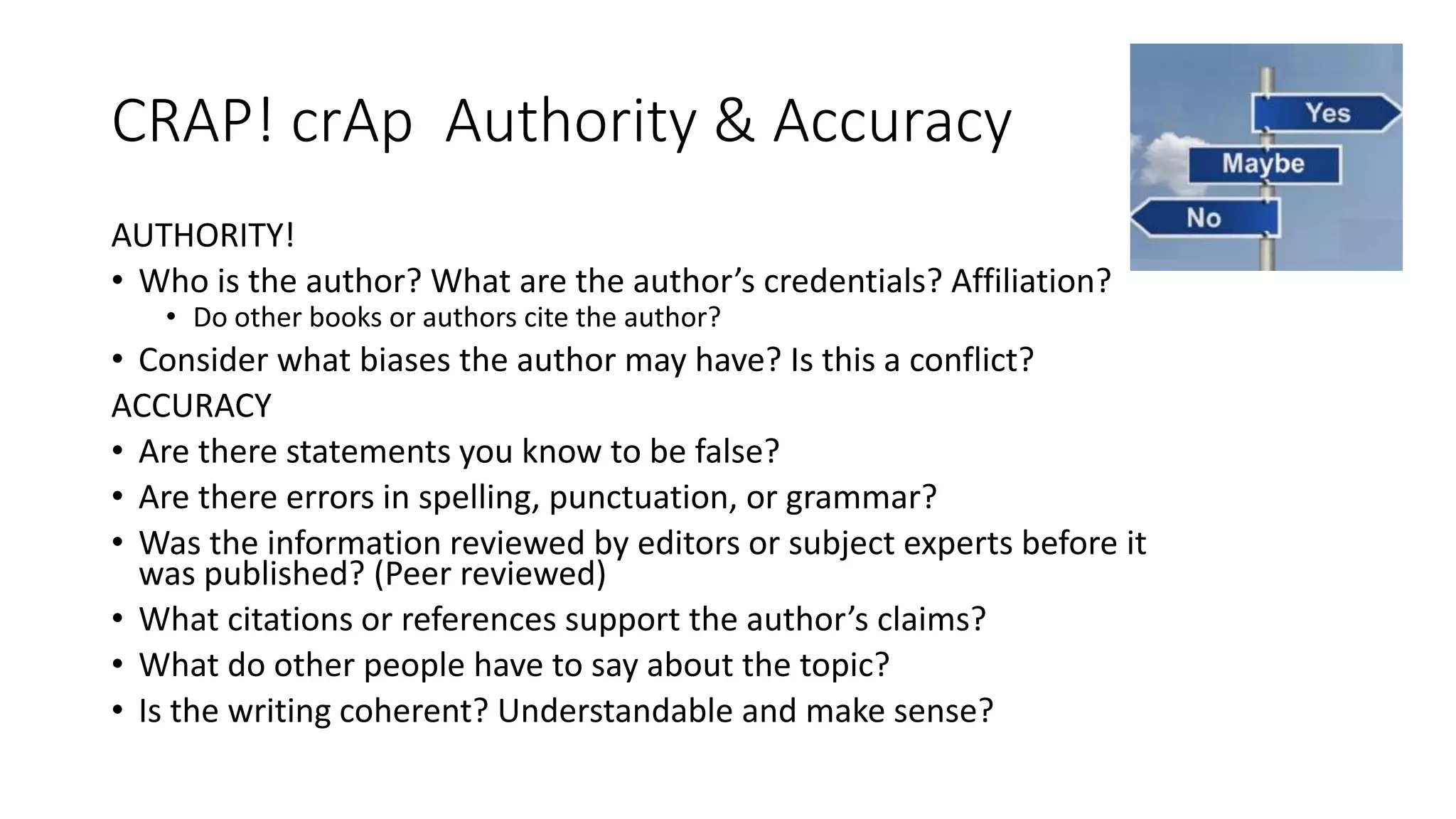 CRAP! crAp Authority & Accuracy
AUTHORITY!
• Who is the author? What are the author’s credentials? Affiliation?
• Do other books or authors cite the author?
• Consider what biases the author may have? Is this a conflict?
ACCURACY
• Are there statements you know to be false?
• Are there errors in spelling, punctuation, or grammar?
• Was the information reviewed by editors or subject experts before it
was published? (Peer reviewed)
• What citations or references support the author’s claims?
• What do other people have to say about the topic?
• Is the writing coherent? Understandable and make sense?
 