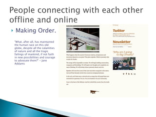 Making Order. "What, after all, has maintained the human race on this old globe, despite all the calamities of nature and all the tragic failings of mankind, if not faith in new possibilities and courage to advocate them?" - Jane Addams 