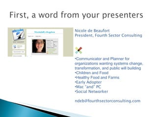 Nicole de Beaufort President, Fourth Sector Consulting Communicator and Planner for organizations wanting systems change, transformation, and public will building Children and Food Healthy Food and Farms Early Adopter Mac “and” PC Social Networker [email_address] 