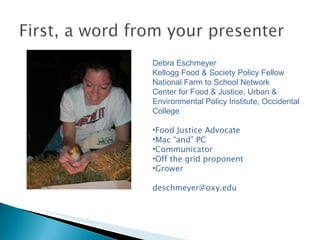 Debra Eschmeyer Kellogg Food & Society Policy Fellow National Farm to School Network Center for Food & Justice, Urban & Environmental Policy Institute, Occidental College  Food Justice Advocate Mac “and” PC Communicator Off the grid proponent Grower [email_address] 