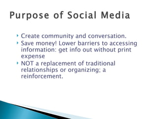 Create community and conversation. Save money! Lower barriers to accessing information: get info out without print expense NOT a replacement of traditional relationships or organizing; a reinforcement. Purpose of Social Media 