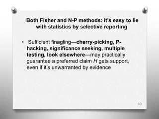 Both Fisher and N-P methods: it’s easy to lie
with statistics by selective reporting
• Sufficient finagling—cherry-picking, P-
hacking, significance seeking, multiple
testing, look elsewhere—may practically
guarantee a preferred claim H gets support,
even if it’s unwarranted by evidence
10
 