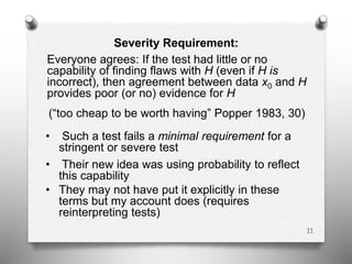 Severity Requirement:
Everyone agrees: If the test had little or no
capability of finding flaws with H (even if H is
incorrect), then agreement between data x0 and H
provides poor (or no) evidence for H
(“too cheap to be worth having” Popper 1983, 30)
• Such a test fails a minimal requirement for a
stringent or severe test
• Their new idea was using probability to reflect
this capability
• They may not have put it explicitly in these
terms but my account does (requires
reinterpreting tests)
11
 