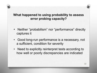 What happened to using probability to assess
error probing capacity?
• Neither “probabilism” nor “performance” directly
captures it
• Good long-run performance is a necessary, not
a sufficient, condition for severity
• Need to explicitly reinterpret tests according to
how well or poorly discrepancies are indicated
13
 
