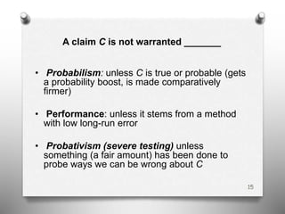 A claim C is not warranted _______
• Probabilism: unless C is true or probable (gets
a probability boost, is made comparatively
firmer)
• Performance: unless it stems from a method
with low long-run error
• Probativism (severe testing) unless
something (a fair amount) has been done to
probe ways we can be wrong about C
15
 
