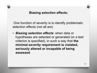 Biasing selection effects:
One function of severity is to identify problematic
selection effects (not all are)
• Biasing selection effects: when data or
hypotheses are selected or generated (or a test
criterion is specified), in such a way that the
minimal severity requirement is violated,
seriously altered or incapable of being
assessed
16
 