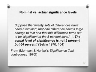 Nominal vs. actual significance levels
Suppose that twenty sets of differences have
been examined, that one difference seems large
enough to test and that this difference turns out
to be ‘significant at the 5 percent level.’ ….The
actual level of significance is not 5 percent,
but 64 percent! (Selvin 1970, 104)
From (Morrison & Henkel’s Significance Test
controversy 1970!)
17
 