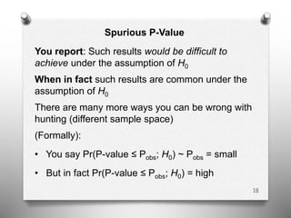 Spurious P-Value
You report: Such results would be difficult to
achieve under the assumption of H0
When in fact such results are common under the
assumption of H0
There are many more ways you can be wrong with
hunting (different sample space)
(Formally):
• You say Pr(P-value ≤ Pobs; H0) ~ Pobs = small
• But in fact Pr(P-value ≤ Pobs; H0) = high
18
 