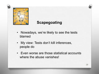 Scapegoating
• Nowadays, we’re likely to see the tests
blamed
• My view: Tests don’t kill inferences,
people do
• Even worse are those statistical accounts
where the abuse vanishes!
19
 