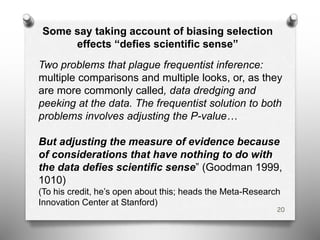 Some say taking account of biasing selection
effects “defies scientific sense”
Two problems that plague frequentist inference:
multiple comparisons and multiple looks, or, as they
are more commonly called, data dredging and
peeking at the data. The frequentist solution to both
problems involves adjusting the P-value…
But adjusting the measure of evidence because
of considerations that have nothing to do with
the data defies scientific sense” (Goodman 1999,
1010)
(To his credit, he’s open about this; heads the Meta-Research
Innovation Center at Stanford)
20
 