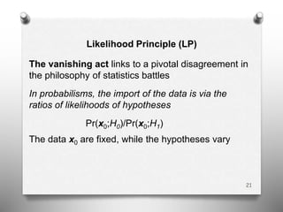 Likelihood Principle (LP)
The vanishing act links to a pivotal disagreement in
the philosophy of statistics battles
In probabilisms, the import of the data is via the
ratios of likelihoods of hypotheses
Pr(x0;H0)/Pr(x0;H1)
The data x0 are fixed, while the hypotheses vary
21
 