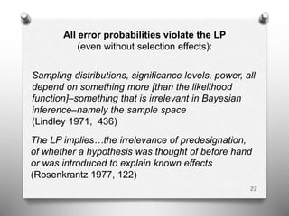 All error probabilities violate the LP
(even without selection effects):
Sampling distributions, significance levels, power, all
depend on something more [than the likelihood
function]–something that is irrelevant in Bayesian
inference–namely the sample space
(Lindley 1971, 436)
The LP implies…the irrelevance of predesignation,
of whether a hypothesis was thought of before hand
or was introduced to explain known effects
(Rosenkrantz 1977, 122)
22
 