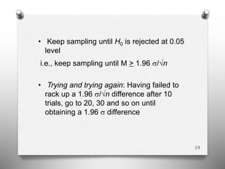 • Keep sampling until H0 is rejected at 0.05
level
i.e., keep sampling until M > 1.96 s/√n
• Trying and trying again: Having failed to
rack up a 1.96 s/√n difference after 10
trials, go to 20, 30 and so on until
obtaining a 1.96 s difference
24
 