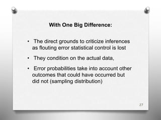 With One Big Difference:
• The direct grounds to criticize inferences
as flouting error statistical control is lost
• They condition on the actual data,
• Error probabilities take into account other
outcomes that could have occurred but
did not (sampling distribution)
27
 