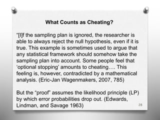 28
What Counts as Cheating?
“[I]f the sampling plan is ignored, the researcher is
able to always reject the null hypothesis, even if it is
true. This example is sometimes used to argue that
any statistical framework should somehow take the
sampling plan into account. Some people feel that
‘optional stopping’ amounts to cheating…. This
feeling is, however, contradicted by a mathematical
analysis. (Eric-Jan Wagenmakers, 2007, 785)
But the “proof” assumes the likelihood principle (LP)
by which error probabilities drop out. (Edwards,
Lindman, and Savage 1963)
 