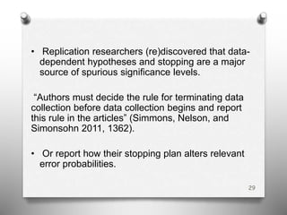 • Replication researchers (re)discovered that data-
dependent hypotheses and stopping are a major
source of spurious significance levels.
“Authors must decide the rule for terminating data
collection before data collection begins and report
this rule in the articles” (Simmons, Nelson, and
Simonsohn 2011, 1362).
• Or report how their stopping plan alters relevant
error probabilities.
29
 