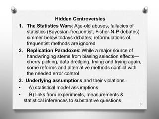 Hidden Controversies
1. The Statistics Wars: Age-old abuses, fallacies of
statistics (Bayesian-frequentist, Fisher-N-P debates)
simmer below todays debates; reformulations of
frequentist methods are ignored
2. Replication Paradoxes: While a major source of
handwringing stems from biasing selection effects—
cherry picking, data dredging, trying and trying again,
some reforms and alternative methods conflict with
the needed error control
3. Underlying assumptions and their violations
• A) statistical model assumptions
• B) links from experiments, measurements &
statistical inferences to substantive questions
3
 
