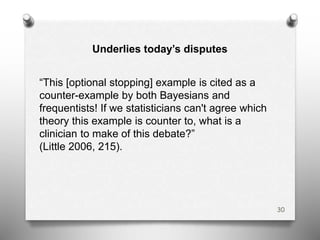 30
“This [optional stopping] example is cited as a
counter-example by both Bayesians and
frequentists! If we statisticians can't agree which
theory this example is counter to, what is a
clinician to make of this debate?”
(Little 2006, 215).
Underlies today’s disputes
 