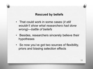 Rescued by beliefs
• That could work in some cases (it still
wouldn’t show what researchers had done
wrong)—battle of beliefs
• Besides, researchers sincerely believe their
hypotheses
• So now you’ve got two sources of flexibility,
priors and biasing selection effects
33
 
