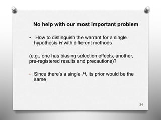 No help with our most important problem
• How to distinguish the warrant for a single
hypothesis H with different methods
(e.g., one has biasing selection effects, another,
pre-registered results and precautions)?
• Since there’s a single H, its prior would be the
same
34
 