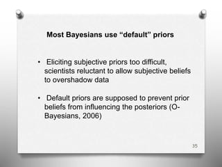 Most Bayesians use “default” priors
• Eliciting subjective priors too difficult,
scientists reluctant to allow subjective beliefs
to overshadow data
• Default priors are supposed to prevent prior
beliefs from influencing the posteriors (O-
Bayesians, 2006)
35
 