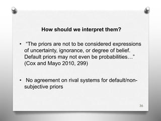 How should we interpret them?
• “The priors are not to be considered expressions
of uncertainty, ignorance, or degree of belief.
Default priors may not even be probabilities…”
(Cox and Mayo 2010, 299)
• No agreement on rival systems for default/non-
subjective priors
36
 