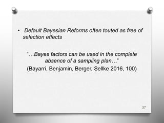 • Default Bayesian Reforms often touted as free of
selection effects
“…Bayes factors can be used in the complete
absence of a sampling plan…”
(Bayarri, Benjamin, Berger, Sellke 2016, 100)
37
 
