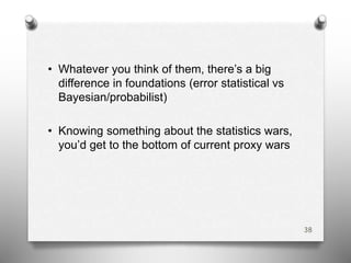 • Whatever you think of them, there’s a big
difference in foundations (error statistical vs
Bayesian/probabilist)
• Knowing something about the statistics wars,
you’d get to the bottom of current proxy wars
38
 