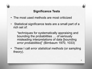 Significance Tests
• The most used methods are most criticized
• Statistical significance tests are a small part of a
rich set of:
“techniques for systematically appraising and
bounding the probabilities … of seriously
misleading interpretations of data [bounding
error probabilities]” (Birnbaum 1970, 1033)
• These I call error statistical methods (or sampling
theory).
4
 