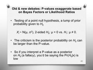 Old & new debates: P-values exaggerate based
on Bayes Factors or Likelihood Ratios
• Testing of a point null hypothesis, a lump of prior
probability given to H0
Xi ~ N(μ, σ2), 2-sided H0: μ = 0 vs. H1: μ ≠ 0.
• The criticism is the posterior probability on H0 can
be larger than the P-value.
• So if you interpret a P-value as a posterior
on H0 (a fallacy), you’d be saying the Pr(H0|x) is
low
40
 
