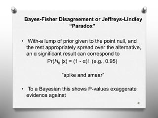 Bayes-Fisher Disagreement or Jeffreys-Lindley
“Paradox”
• With-a lump of prior given to the point null, and
the rest appropriately spread over the alternative,
an α significant result can correspond to
Pr(H0 |x) = (1 - α)! (e.g., 0.95)
“spike and smear”
• To a Bayesian this shows P-values exaggerate
evidence against
41
 