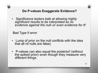 Do P-values Exaggerate Evidence?
• Significance testers balk at allowing highly
significant results to be interpreted as no
evidence against the null–or even evidence for it!
Bad Type II error
• Lump of prior on the null conflicts with the idea
that all nil nulls are false)
• P-values can also equal the posterior! (without
the spiked prior)–even though they measure very
different things.
42
 