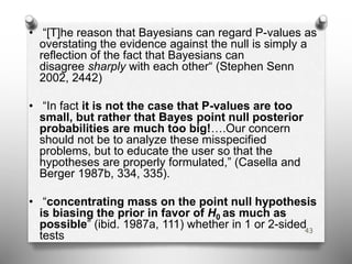 • “[T]he reason that Bayesians can regard P-values as
overstating the evidence against the null is simply a
reflection of the fact that Bayesians can
disagree sharply with each other“ (Stephen Senn
2002, 2442)
• “In fact it is not the case that P-values are too
small, but rather that Bayes point null posterior
probabilities are much too big!….Our concern
should not be to analyze these misspecified
problems, but to educate the user so that the
hypotheses are properly formulated,” (Casella and
Berger 1987b, 334, 335).
• “concentrating mass on the point null hypothesis
is biasing the prior in favor of H0 as much as
possible” (ibid. 1987a, 111) whether in 1 or 2-sided
tests
43
 