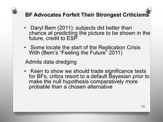 BF Advocates Forfeit Their Strongest Criticisms
• Daryl Bem (2011): subjects did better than
chance at predicting the picture to be shown in the
future, credit to ESP
• Some locate the start of the Replication Crisis
With (Bem’s “Feeling the Future” 2011)
Admits data dredging
• Keen to show we should trade significance tests
for BFs, critics resort to a default Bayesian prior to
make the null hypothesis comparatively more
probable than a chosen alternative
45
 